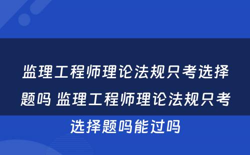 监理工程师理论法规只考选择题吗 监理工程师理论法规只考选择题吗能过吗