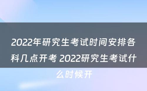 2022年研究生考试时间安排各科几点开考 2022研究生考试什么时候开