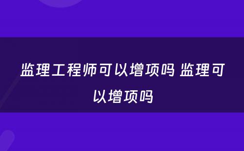 监理工程师可以增项吗 监理可以增项吗