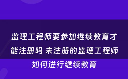 监理工程师要参加继续教育才能注册吗 未注册的监理工程师如何进行继续教育