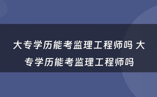 大专学历能考监理工程师吗 大专学历能考监理工程师吗