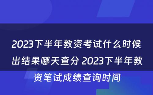 2023下半年教资考试什么时候出结果哪天查分 2023下半年教资笔试成绩查询时间