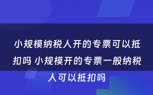 小规模纳税人开的专票可以抵扣吗 小规模开的专票一般纳税人可以抵扣吗