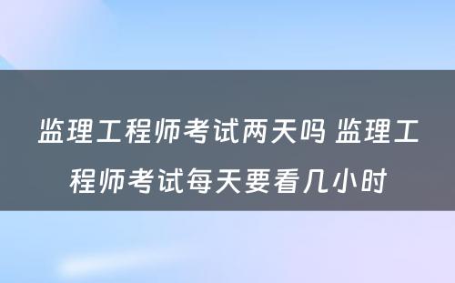 监理工程师考试两天吗 监理工程师考试每天要看几小时