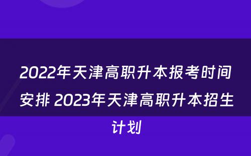 2022年天津高职升本报考时间安排 2023年天津高职升本招生计划