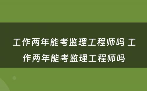 工作两年能考监理工程师吗 工作两年能考监理工程师吗