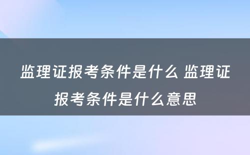 监理证报考条件是什么 监理证报考条件是什么意思