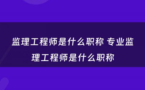 监理工程师是什么职称 专业监理工程师是什么职称