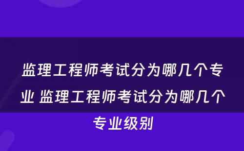 监理工程师考试分为哪几个专业 监理工程师考试分为哪几个专业级别