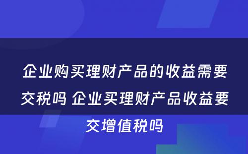 企业购买理财产品的收益需要交税吗 企业买理财产品收益要交增值税吗