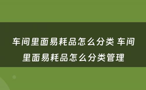 车间里面易耗品怎么分类 车间里面易耗品怎么分类管理