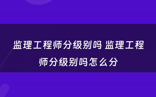 监理工程师分级别吗 监理工程师分级别吗怎么分