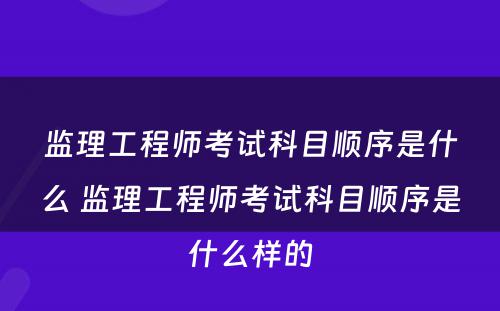 监理工程师考试科目顺序是什么 监理工程师考试科目顺序是什么样的