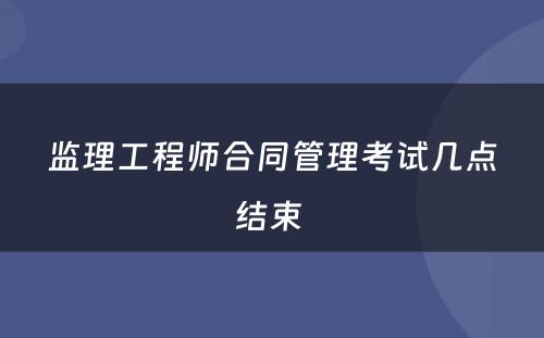 监理工程师合同管理考试几点结束 