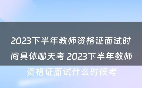 2023下半年教师资格证面试时间具体哪天考 2023下半年教师资格证面试什么时候考