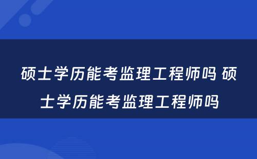 硕士学历能考监理工程师吗 硕士学历能考监理工程师吗