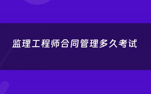 监理工程师合同管理多久考试 