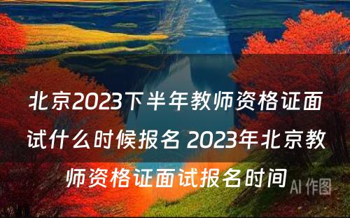 北京2023下半年教师资格证面试什么时候报名 2023年北京教师资格证面试报名时间
