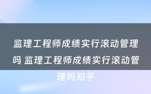 监理工程师成绩实行滚动管理吗 监理工程师成绩实行滚动管理吗知乎