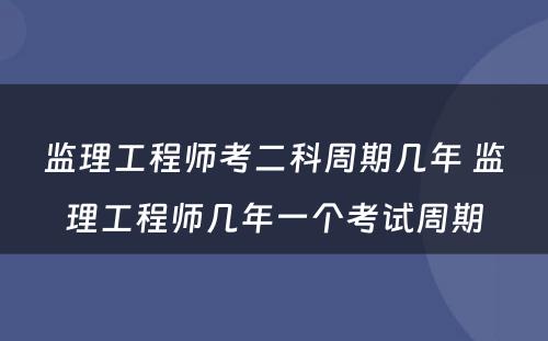 监理工程师考二科周期几年 监理工程师几年一个考试周期