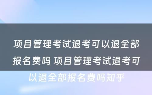 项目管理考试退考可以退全部报名费吗 项目管理考试退考可以退全部报名费吗知乎