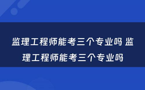监理工程师能考三个专业吗 监理工程师能考三个专业吗