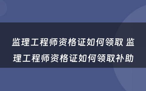 监理工程师资格证如何领取 监理工程师资格证如何领取补助