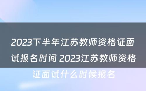 2023下半年江苏教师资格证面试报名时间 2023江苏教师资格证面试什么时候报名