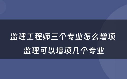 监理工程师三个专业怎么增项 监理可以增项几个专业