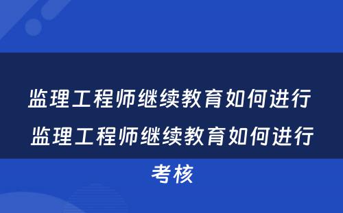 监理工程师继续教育如何进行 监理工程师继续教育如何进行考核