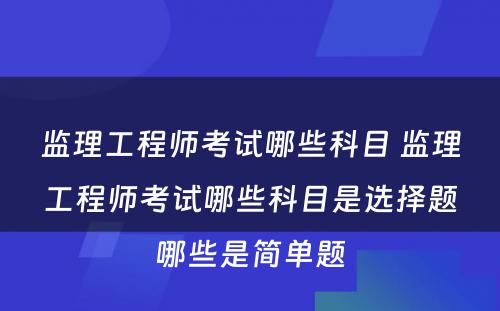 监理工程师考试哪些科目 监理工程师考试哪些科目是选择题哪些是简单题