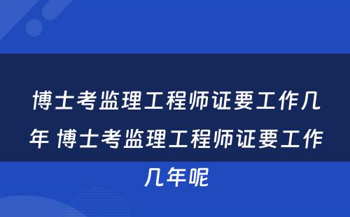 博士考监理工程师证要工作几年 博士考监理工程师证要工作几年呢