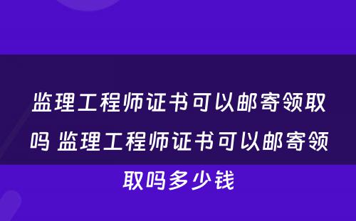 监理工程师证书可以邮寄领取吗 监理工程师证书可以邮寄领取吗多少钱