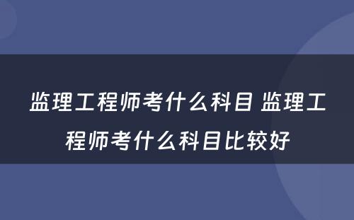 监理工程师考什么科目 监理工程师考什么科目比较好