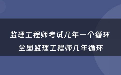 监理工程师考试几年一个循环 全国监理工程师几年循环