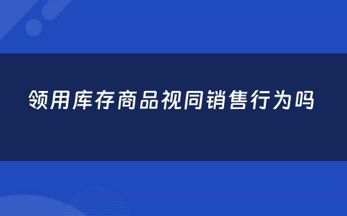 领用库存商品视同销售行为吗 