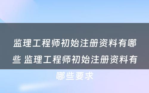 监理工程师初始注册资料有哪些 监理工程师初始注册资料有哪些要求