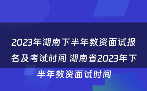 2023年湖南下半年教资面试报名及考试时间 湖南省2023年下半年教资面试时间