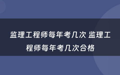 监理工程师每年考几次 监理工程师每年考几次合格