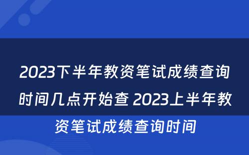 2023下半年教资笔试成绩查询时间几点开始查 2023上半年教资笔试成绩查询时间