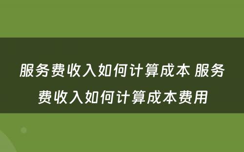 服务费收入如何计算成本 服务费收入如何计算成本费用