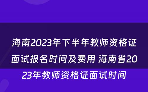 海南2023年下半年教师资格证面试报名时间及费用 海南省2023年教师资格证面试时间