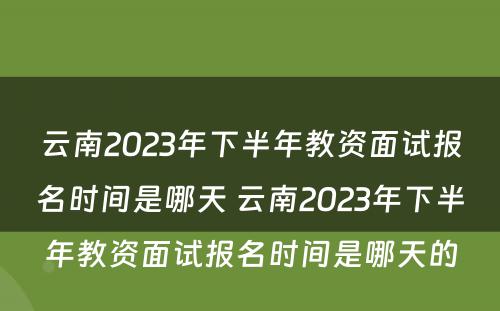 云南2023年下半年教资面试报名时间是哪天 云南2023年下半年教资面试报名时间是哪天的