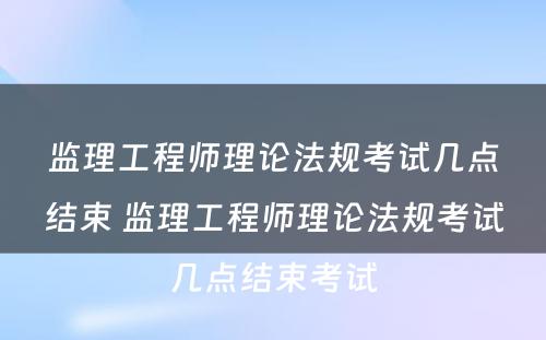 监理工程师理论法规考试几点结束 监理工程师理论法规考试几点结束考试