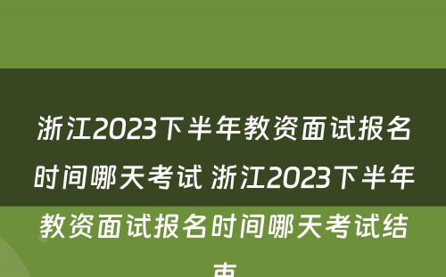 浙江2023下半年教资面试报名时间哪天考试 浙江2023下半年教资面试报名时间哪天考试结束