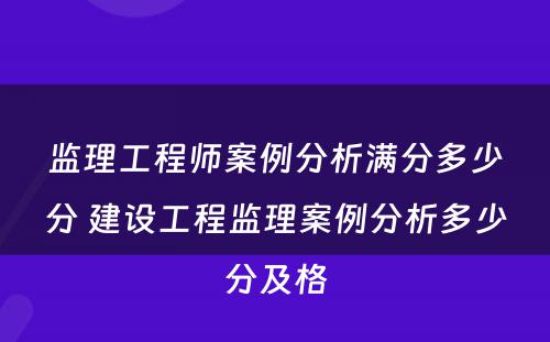 监理工程师案例分析满分多少分 建设工程监理案例分析多少分及格