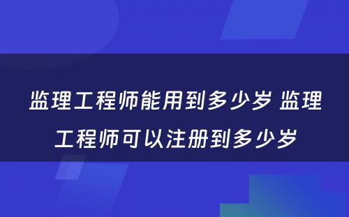 监理工程师能用到多少岁 监理工程师可以注册到多少岁