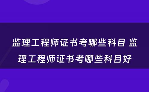 监理工程师证书考哪些科目 监理工程师证书考哪些科目好