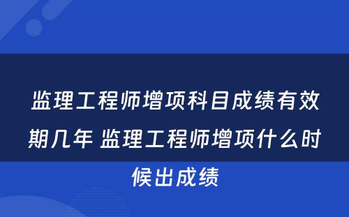 监理工程师增项科目成绩有效期几年 监理工程师增项什么时候出成绩