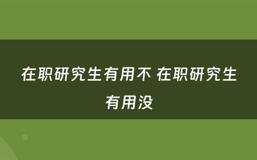 在职研究生有用不 在职研究生有用没